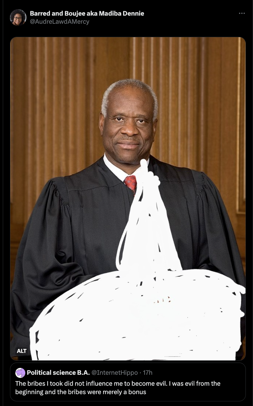 justice clarence thomas - Alt Barred and Boujee aka Madiba Dennie AudreLawdAMercy Ane Political science B.A. The bribes I took did not influence me to become evil. I was evil from the beginning and the bribes were merely a bonus